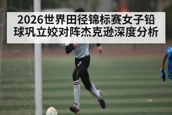 2026世界田径锦标赛女子铅球巩立姣对阵杰克逊深度分析 - pulse-kaiyun.com
